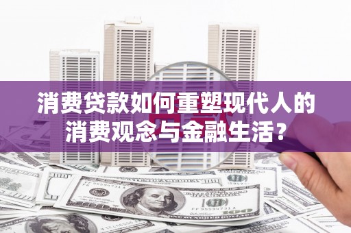 昂昂溪消费贷款如何重塑现代人的消费观念与金融生活？