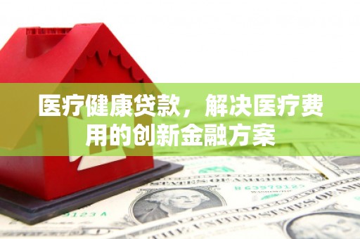 昂昂溪医疗健康贷款，解决医疗费用的创新金融方案