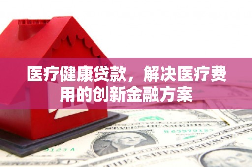 昂昂溪医疗健康贷款，解决医疗费用的创新金融方案