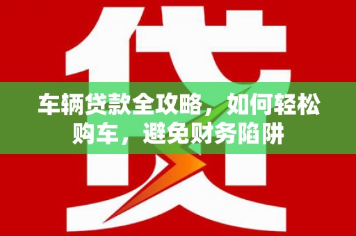昂昂溪车辆贷款全攻略，如何轻松购车，避免财务陷阱