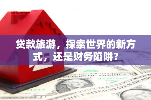 昂昂溪贷款旅游，探索世界的新方式，还是财务陷阱？